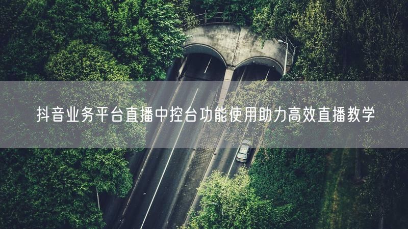 抖音业务平台直播中控台功能使用助力高效直播教学