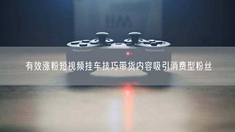 有效涨粉短视频挂车技巧带货内容吸引消费型粉丝