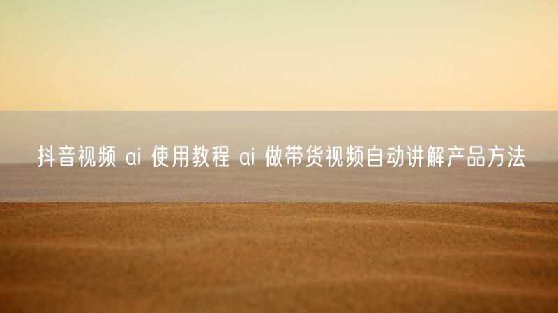 抖音视频 ai 使用教程 ai 做带货视频自动讲解产品方法