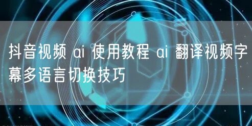 抖音视频 ai 使用教程 ai 翻译视频字幕多语言切换技巧