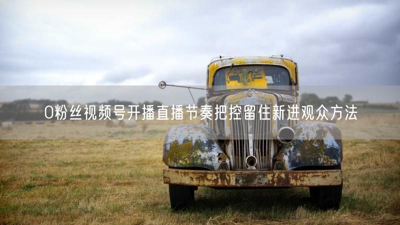 0粉丝视频号开播直播节奏把控留住新进观众方法