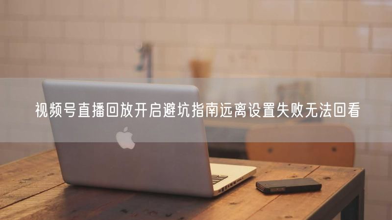 视频号直播回放开启避坑指南远离设置失败无法回看