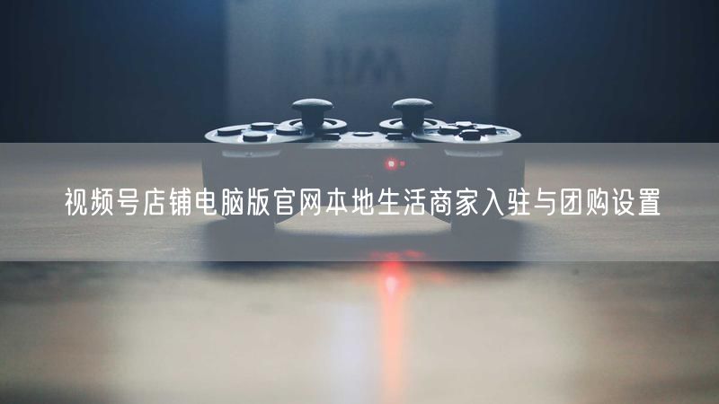视频号店铺电脑版官网本地生活商家入驻与团购设置