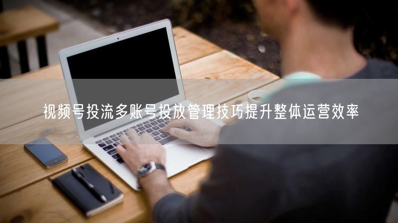 视频号投流多账号投放管理技巧提升整体运营效率