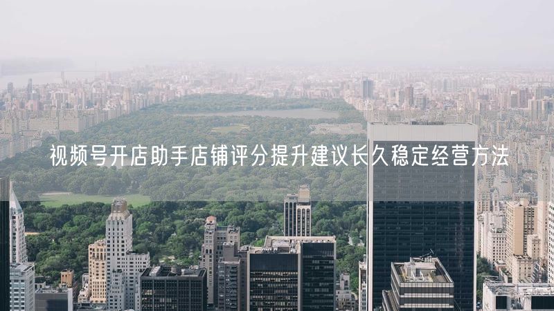 视频号开店助手店铺评分提升建议长久稳定经营方法