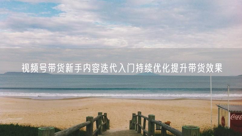 视频号带货新手内容迭代入门持续优化提升带货效果