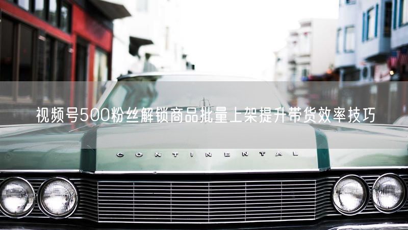 视频号500粉丝解锁商品批量上架提升带货效率技巧