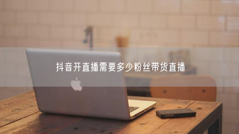 抖音开直播需要多少粉丝带货直播